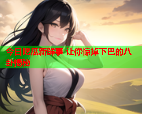 今日吃瓜新鲜事 让你惊掉下巴的八卦揭秘