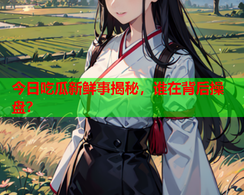 今日吃瓜新鲜事揭秘，谁在背后操盘？