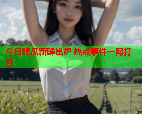 今日吃瓜新鲜出炉 热点事件一网打尽