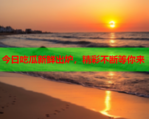 今日吃瓜新鲜出炉，精彩不断等你来