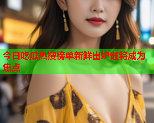 今日吃瓜热搜榜单新鲜出炉谁将成为焦点