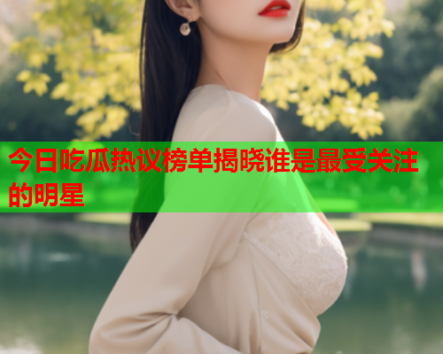 今日吃瓜热议榜单揭晓谁是最受关注的明星