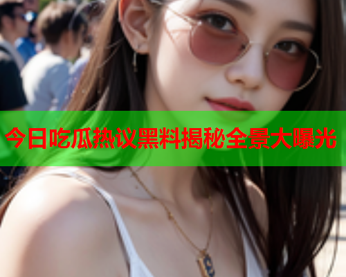 今日吃瓜热议黑料揭秘全景大曝光