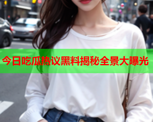 今日吃瓜热议黑料揭秘全景大曝光