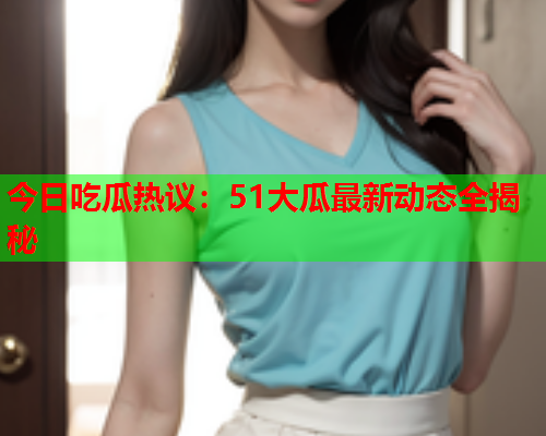 今日吃瓜热议：51大瓜最新动态全揭秘