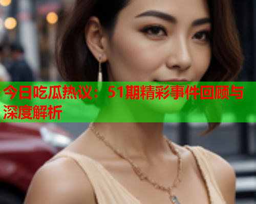 今日吃瓜热议：51期精彩事件回顾与深度解析