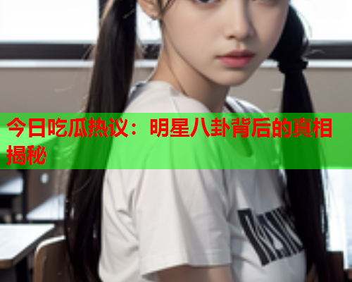 今日吃瓜热议：明星八卦背后的真相揭秘