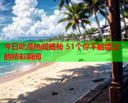 今日吃瓜热闻揭秘 51个你不能错过的精彩瞬间