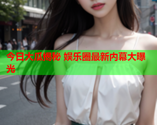 今日大瓜揭秘 娱乐圈最新内幕大曝光