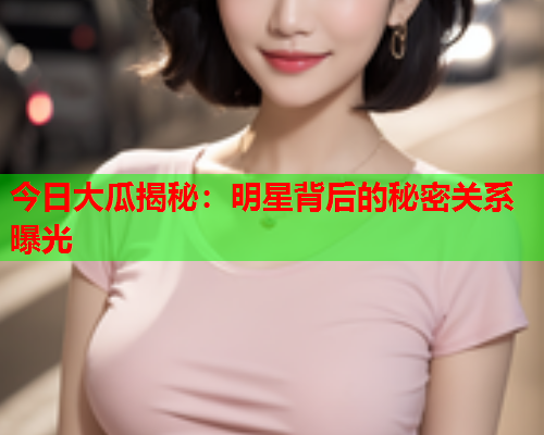 今日大瓜揭秘：明星背后的秘密关系曝光