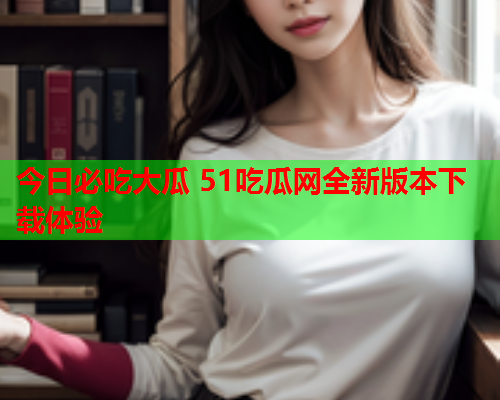 今日必吃大瓜 51吃瓜网全新版本下载体验