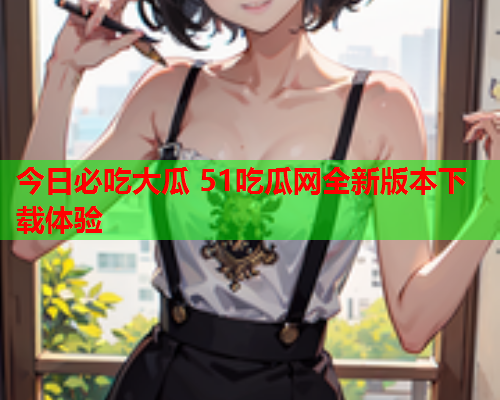 今日必吃大瓜 51吃瓜网全新版本下载体验