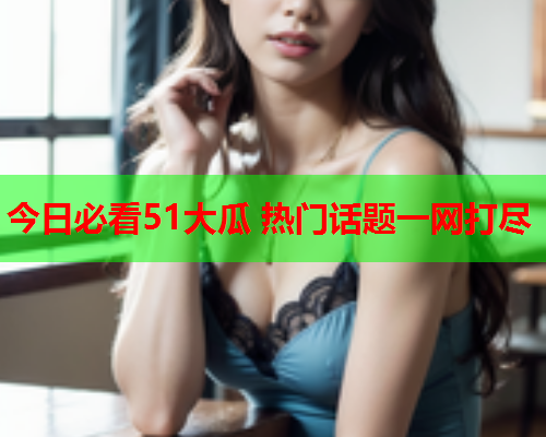 今日必看51大瓜 热门话题一网打尽