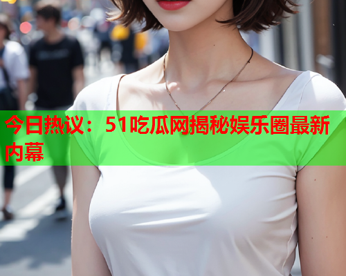 今日热议：51吃瓜网揭秘娱乐圈最新内幕