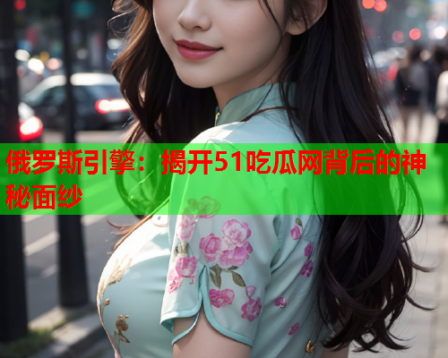 俄罗斯引擎：揭开51吃瓜网背后的神秘面纱