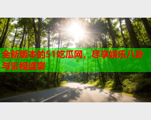全新版本的51吃瓜网，尽享娱乐八卦与影视盛宴