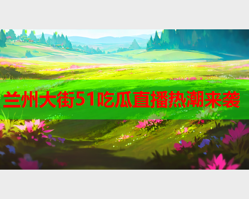 兰州大街51吃瓜直播热潮来袭