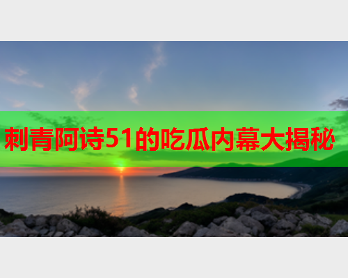 刺青阿诗51的吃瓜内幕大揭秘