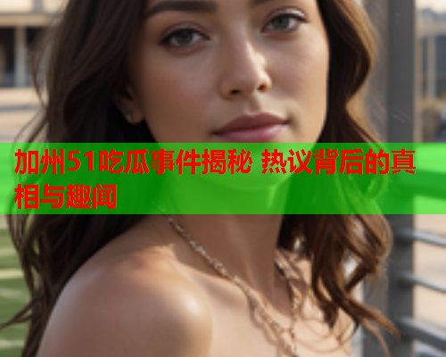 加州51吃瓜事件揭秘 热议背后的真相与趣闻