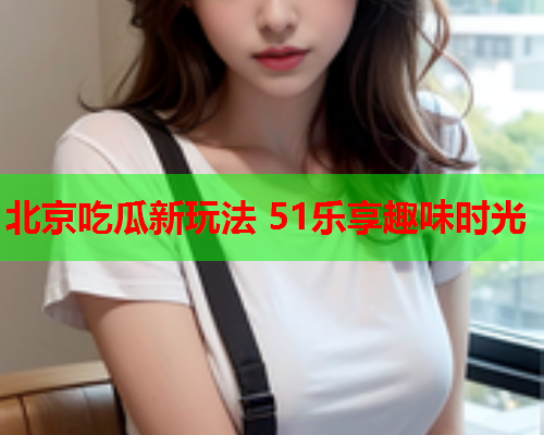 北京吃瓜新玩法 51乐享趣味时光