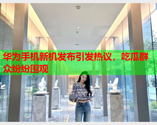 华为手机新机发布引发热议，吃瓜群众纷纷围观