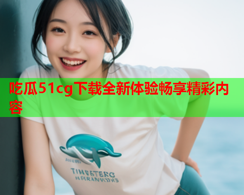 吃瓜51cg下载全新体验畅享精彩内容