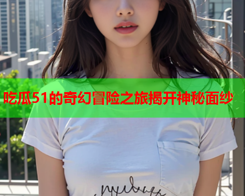 吃瓜51的奇幻冒险之旅揭开神秘面纱