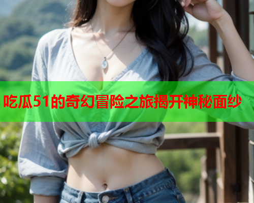 吃瓜51的奇幻冒险之旅揭开神秘面纱