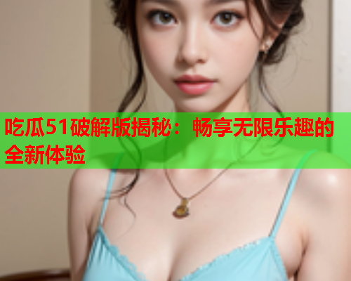 吃瓜51破解版揭秘：畅享无限乐趣的全新体验