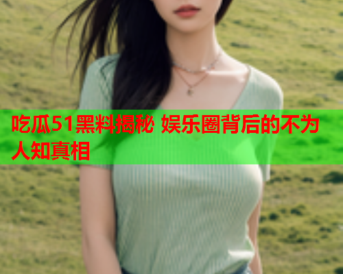 吃瓜51黑料揭秘 娱乐圈背后的不为人知真相