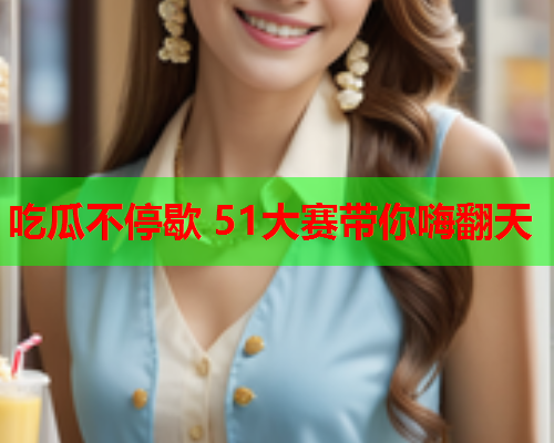 吃瓜不停歇 51大赛带你嗨翻天