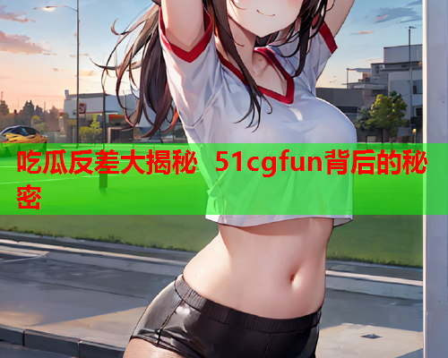 吃瓜反差大揭秘 51cgfun背后的秘密