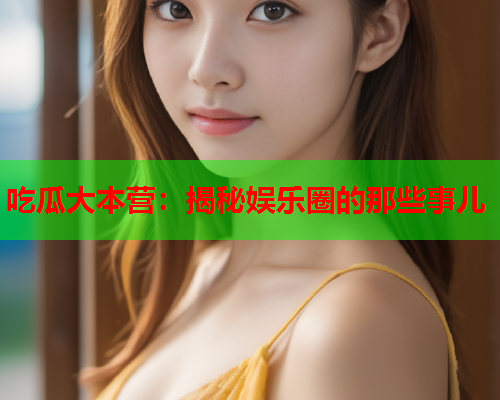 吃瓜大本营：揭秘娱乐圈的那些事儿
