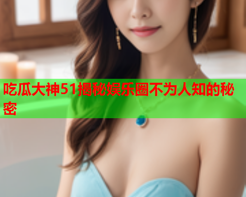 吃瓜大神51揭秘娱乐圈不为人知的秘密