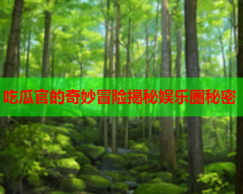 吃瓜官的奇妙冒险揭秘娱乐圈秘密