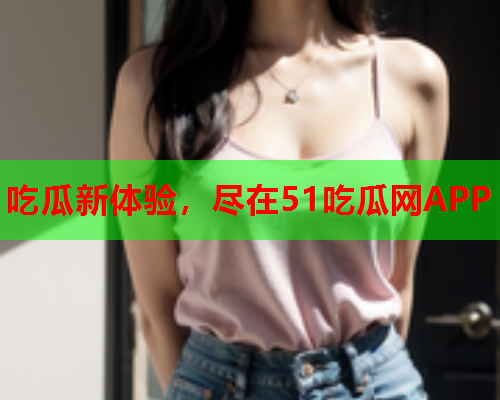 吃瓜新体验，尽在51吃瓜网APP