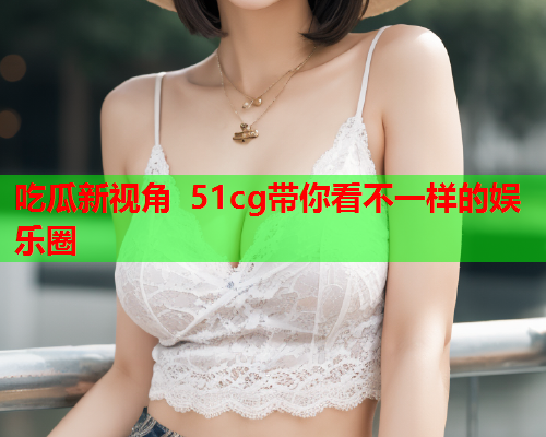 吃瓜新视角 51cg带你看不一样的娱乐圈