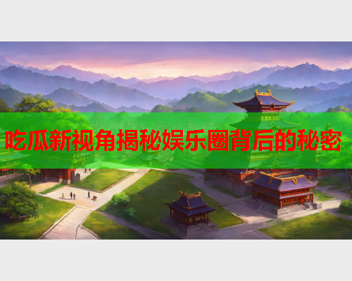 吃瓜新视角揭秘娱乐圈背后的秘密
