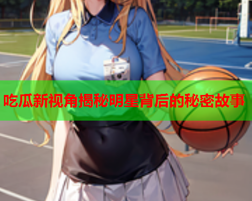 吃瓜新视角揭秘明星背后的秘密故事