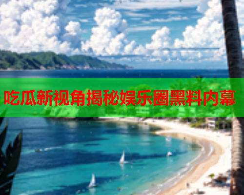 吃瓜新视角揭秘娱乐圈黑料内幕