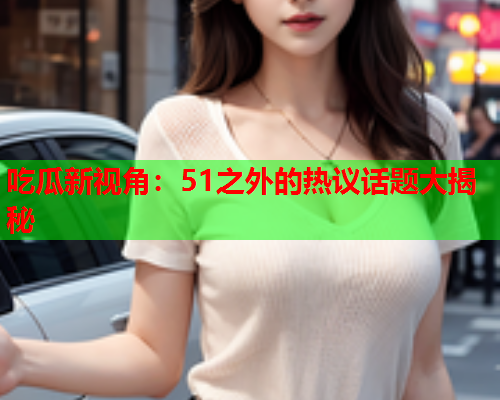 吃瓜新视角：51之外的热议话题大揭秘