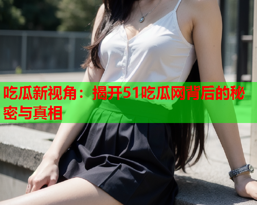 吃瓜新视角：揭开51吃瓜网背后的秘密与真相