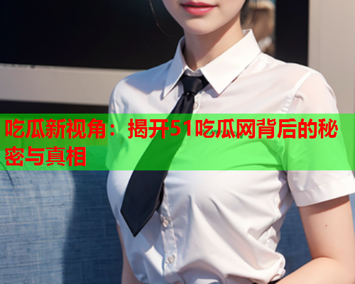 吃瓜新视角：揭开51吃瓜网背后的秘密与真相