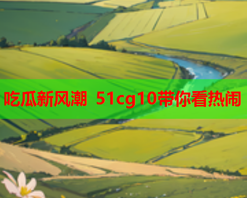 吃瓜新风潮 51cg10带你看热闹