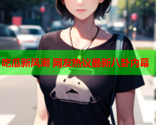 吃瓜新风潮 网友热议最新八卦内幕