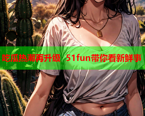 吃瓜热潮再升级 51fun带你看新鲜事
