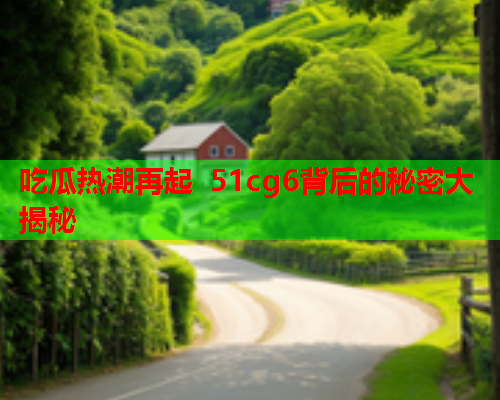 吃瓜热潮再起 51cg6背后的秘密大揭秘