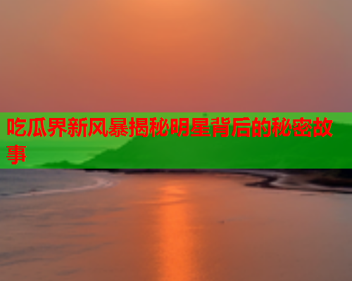 吃瓜界新风暴揭秘明星背后的秘密故事