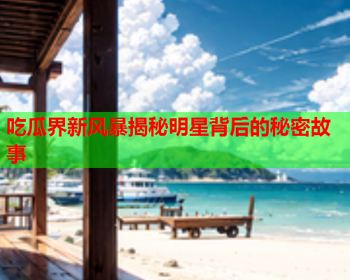 吃瓜界新风暴揭秘明星背后的秘密故事