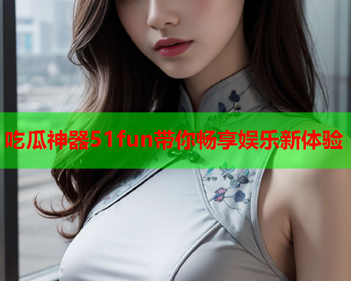 吃瓜神器51fun带你畅享娱乐新体验